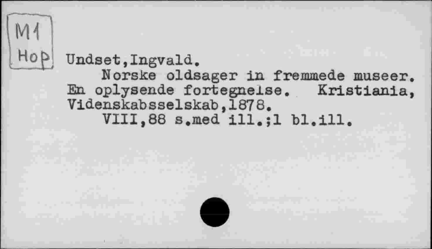 ﻿Ml
Undset,Ingvald.
Norske oldsager in fremmede museer. En oplysende fortegnelse. Kristiania, Videnskabsselskab,1878.
VIII,88 s.med ill.;l bl.ill.